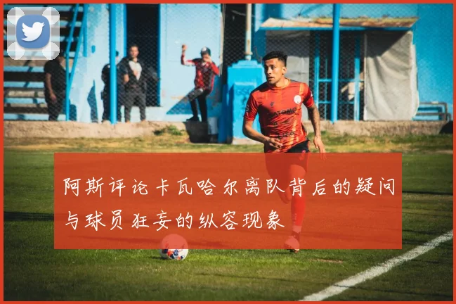 阿斯评论卡瓦哈尔离队背后的疑问与球员狂妄的纵容现象