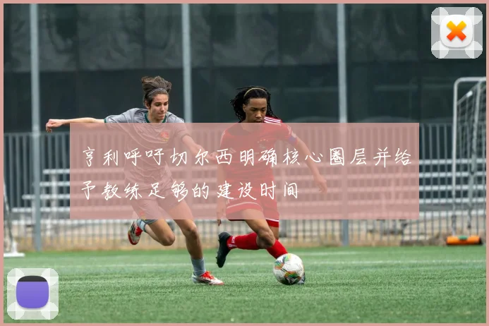 亨利呼吁切尔西明确核心圈层并给予教练足够的建设时间